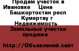 Продам участок в Ивановке. › Цена ­ 450 000 - Башкортостан респ., Кумертау г. Недвижимость » Земельные участки продажа   